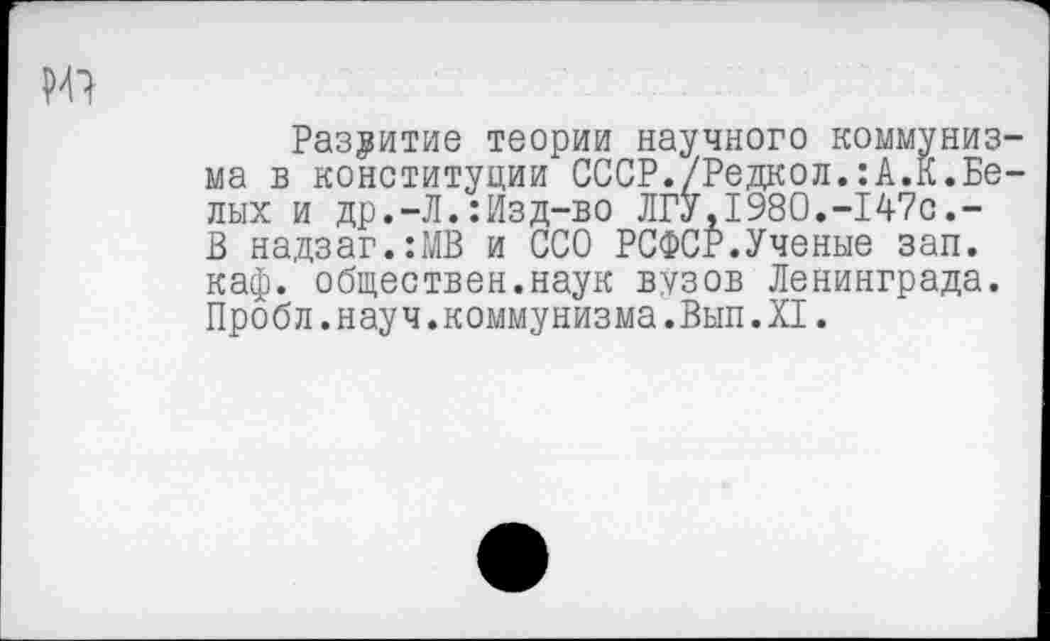 ﻿
Развитие теории научного коммунизма в конституции СССР./Редкол.:А.К.Белых и др.-Л.:Изд-во ЛГУ,1980.-147с,-В надзаг.:МВ и ССО РСФСР.Ученые зап. каф. обществен.наук вузов Ленинграда. Пробл.науч.коммунизма.Вып.XI.